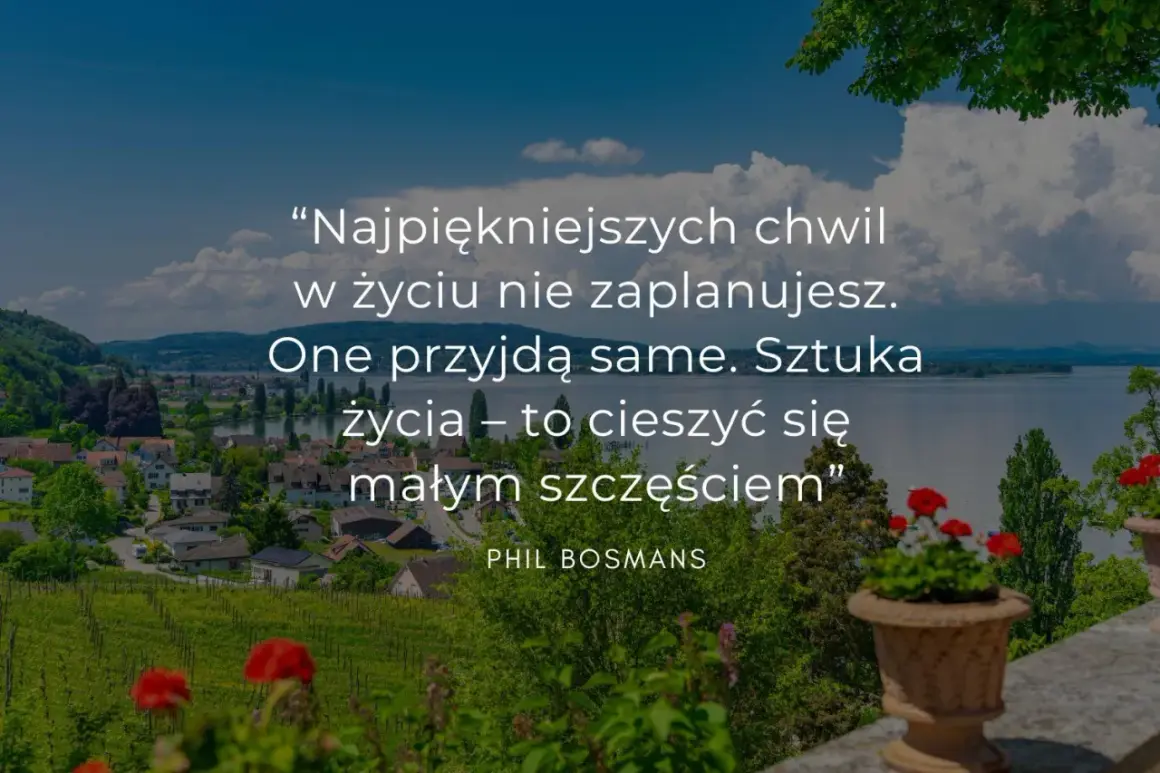 Cytaty o życiu: "Najpiękniejszych chwil w życiu nie zaplanujesz. One przyjdą same. Sztuka życia – to cieszyć się małym szczęściem." Phil Bosmans.